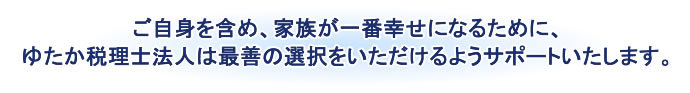 ご自身を含め、家族が一番幸せになるために、ゆたか税理士法人は最善の選択をいただけるようサポートいたします。